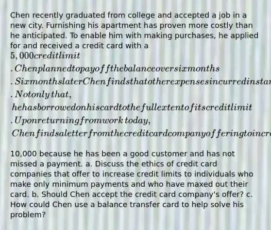 Chen recently graduated from college and accepted a job in a new city. Furnishing his apartment has proven more costly than he anticipated. To enable him with making​ purchases, he applied for and received a credit card with a​ 5,000 credit limit. Chen planned to pay off the balance over six months. Six months later Chen finds that other expenses incurred in starting a new career have restricted him to making only minimum payments. Not only​ that, he has borrowed on his card to the full extent of its credit limit. Upon returning from work​ today, Chen finds a letter from the credit card company offering to increase his limit to​10,000 because he has been a good customer and has not missed a payment. a. Discuss the ethics of credit card companies that offer to increase credit limits to individuals who make only minimum payments and who have maxed out their card. b. Should Chen accept the credit card​ company's offer? c. How could Chen use a balance transfer card to help solve his​ problem?