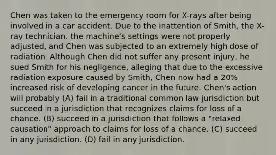 Chen was taken to the emergency room for X-rays after being involved in a car accident. Due to the inattention of Smith, the X-ray technician, the machine's settings were not properly adjusted, and Chen was subjected to an extremely high dose of radiation. Although Chen did not suffer any present injury, he sued Smith for his negligence, alleging that due to the excessive radiation exposure caused by Smith, Chen now had a 20% increased risk of developing cancer in the future. Chen's action will probably (A) fail in a traditional common law jurisdiction but succeed in a jurisdiction that recognizes claims for loss of a chance. (B) succeed in a jurisdiction that follows a "relaxed causation" approach to claims for loss of a chance. (C) succeed in any jurisdiction. (D) fail in any jurisdiction.