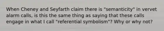 When Cheney and Seyfarth claim there is "semanticity" in vervet alarm calls, is this the same thing as saying that these calls engage in what I call "referential symbolism"? Why or why not?