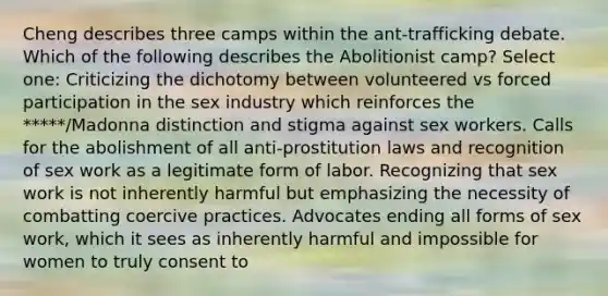 Cheng describes three camps within the ant-trafficking debate. Which of the following describes the Abolitionist camp? Select one: Criticizing the dichotomy between volunteered vs forced participation in the sex industry which reinforces the *****/Madonna distinction and stigma against sex workers. Calls for the abolishment of all anti-prostitution laws and recognition of sex work as a legitimate form of labor. Recognizing that sex work is not inherently harmful but emphasizing the necessity of combatting coercive practices. Advocates ending all forms of sex work, which it sees as inherently harmful and impossible for women to truly consent to