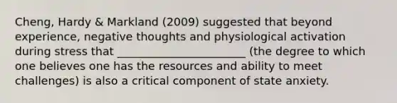 Cheng, Hardy & Markland (2009) suggested that beyond experience, negative thoughts and physiological activation during stress that _______________________ (the degree to which one believes one has the resources and ability to meet challenges) is also a critical component of state anxiety.