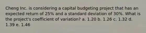 Cheng Inc. is considering a capital budgeting project that has an expected return of 25% and a standard deviation of 30%. What is the project's coefficient of variation? a. 1.20 b. 1.26 c. 1.32 d. 1.39 e. 1.46