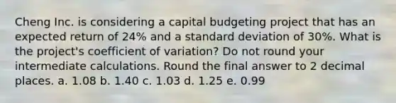 Cheng Inc. is considering a capital budgeting project that has an expected return of 24% and a standard deviation of 30%. What is the project's coefficient of variation? Do not round your intermediate calculations. Round the final answer to 2 decimal places. a. 1.08 b. 1.40 c. 1.03 d. 1.25 e. 0.99