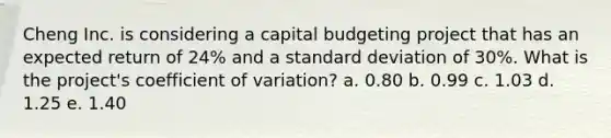 Cheng Inc. is considering a capital budgeting project that has an expected return of 24% and a <a href='https://www.questionai.com/knowledge/kqGUr1Cldy-standard-deviation' class='anchor-knowledge'>standard deviation</a> of 30%. What is the project's <a href='https://www.questionai.com/knowledge/kJCjg6fvaq-coefficient-of-variation' class='anchor-knowledge'>coefficient of variation</a>? a. 0.80 b. 0.99 c. 1.03 d. 1.25 e. 1.40