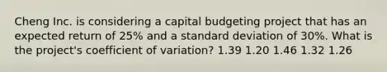 Cheng Inc. is considering a capital budgeting project that has an expected return of 25% and a <a href='https://www.questionai.com/knowledge/kqGUr1Cldy-standard-deviation' class='anchor-knowledge'>standard deviation</a> of 30%. What is the project's <a href='https://www.questionai.com/knowledge/kJCjg6fvaq-coefficient-of-variation' class='anchor-knowledge'>coefficient of variation</a>? 1.39 1.20 1.46 1.32 1.26