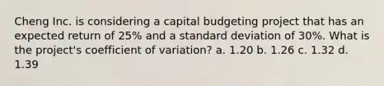 Cheng Inc. is considering a capital budgeting project that has an expected return of 25% and a standard deviation of 30%. What is the project's coefficient of variation? a. 1.20 b. 1.26 c. 1.32 d. 1.39