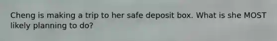 Cheng is making a trip to her safe deposit box. What is she MOST likely planning to do?