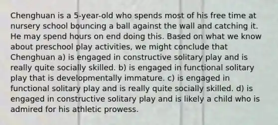 Chenghuan is a 5-year-old who spends most of his free time at nursery school bouncing a ball against the wall and catching it. He may spend hours on end doing this. Based on what we know about preschool play activities, we might conclude that Chenghuan a) is engaged in constructive solitary play and is really quite socially skilled. b) is engaged in functional solitary play that is developmentally immature. c) is engaged in functional solitary play and is really quite socially skilled. d) is engaged in constructive solitary play and is likely a child who is admired for his athletic prowess.