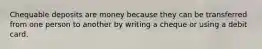 Chequable deposits are money because they can be transferred from one person to another by writing a cheque or using a debit card.