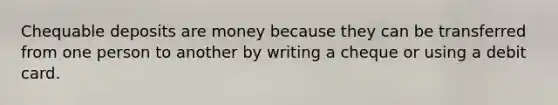 Chequable deposits are money because they can be transferred from one person to another by writing a cheque or using a debit card.