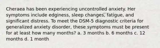 Cheraea has been experiencing uncontrolled anxiety. Her symptoms include edginess, sleep changes, fatigue, and significant distress. To meet the DSM-5 diagnostic criteria for generalized anxiety disorder, these symptoms must be present for at least how many months? a. 3 months b. 6 months c. 12 months d. 1 month