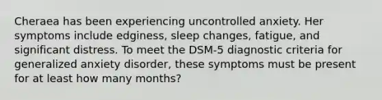 Cheraea has been experiencing uncontrolled anxiety. Her symptoms include edginess, sleep changes, fatigue, and significant distress. To meet the DSM-5 diagnostic criteria for generalized anxiety disorder, these symptoms must be present for at least how many months?