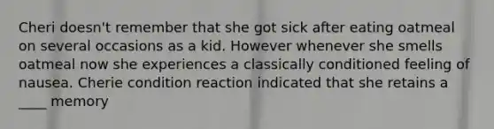 Cheri doesn't remember that she got sick after eating oatmeal on several occasions as a kid. However whenever she smells oatmeal now she experiences a classically conditioned feeling of nausea. Cherie condition reaction indicated that she retains a ____ memory