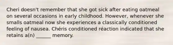 Cheri doesn't remember that she got sick after eating oatmeal on several occasions in early childhood. However, whenever she smalls oatmeal now she experiences a classically conditioned feeling of nausea. Chéris conditioned réaction indicated that she retains a(n) ______ memory.