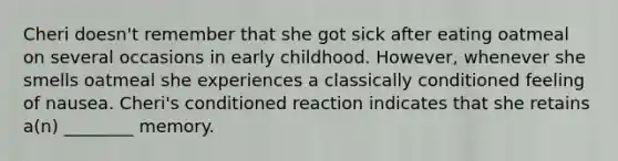 Cheri doesn't remember that she got sick after eating oatmeal on several occasions in early childhood. However, whenever she smells oatmeal she experiences a classically conditioned feeling of nausea. Cheri's conditioned reaction indicates that she retains a(n) ________ memory.