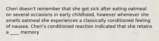 Cheri doesn't remember that she got sick after eating oatmeal on several occasions in early childhood, however whenever she smells oatmeal she experiences a classically conditioned feeling of nausea. Cheri's conditioned reaction indicated that she retains a ____ memory