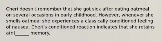 Cheri doesn't remember that she got sick after eating oatmeal on several occasions in early childhood. However, whenever she smells oatmeal she experiences a classically conditioned feeling of nausea. Cheri's conditioned reaction indicates that she retains a(n)______ memory.