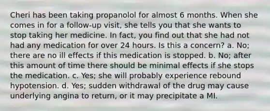 Cheri has been taking propanolol for almost 6 months. When she comes in for a follow-up visit, she tells you that she wants to stop taking her medicine. In fact, you find out that she had not had any medication for over 24 hours. Is this a concern? a. No; there are no ill effects if this medication is stopped. b. No; after this amount of time there should be minimal effects if she stops the medication. c. Yes; she will probably experience rebound hypotension. d. Yes; sudden withdrawal of the drug may cause underlying angina to return, or it may precipitate a MI.