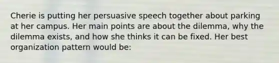 Cherie is putting her persuasive speech together about parking at her campus. Her main points are about the dilemma, why the dilemma exists, and how she thinks it can be fixed. Her best organization pattern would be: