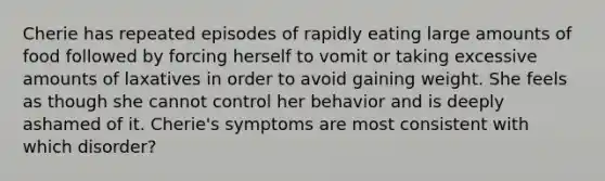 Cherie has repeated episodes of rapidly eating large amounts of food followed by forcing herself to vomit or taking excessive amounts of laxatives in order to avoid gaining weight. She feels as though she cannot control her behavior and is deeply ashamed of it. Cherie's symptoms are most consistent with which disorder?