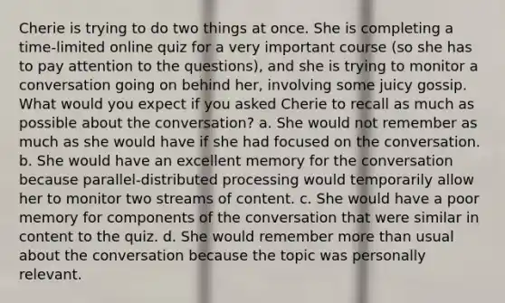 Cherie is trying to do two things at once. She is completing a time-limited online quiz for a very important course (so she has to pay attention to the questions), and she is trying to monitor a conversation going on behind her, involving some juicy gossip. What would you expect if you asked Cherie to recall as much as possible about the conversation? a. She would not remember as much as she would have if she had focused on the conversation. b. She would have an excellent memory for the conversation because parallel-distributed processing would temporarily allow her to monitor two streams of content. c. She would have a poor memory for components of the conversation that were similar in content to the quiz. d. She would remember more than usual about the conversation because the topic was personally relevant.