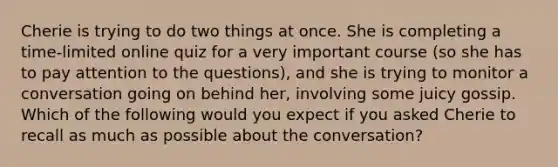Cherie is trying to do two things at once. She is completing a time-limited online quiz for a very important course (so she has to pay attention to the questions), and she is trying to monitor a conversation going on behind her, involving some juicy gossip. Which of the following would you expect if you asked Cherie to recall as much as possible about the conversation?