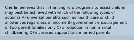 Cherlin believes that in the long run, programs to assist children may best be achieved with which of the following <a href='https://www.questionai.com/knowledge/kXYYyJgriG-types-of-action' class='anchor-knowledge'>types of action</a>s? A) universal benefits such as health care or child allowances regardless of income B) government encouragement of two-parent families only C) a reduction in non-marital childbearing D) increased support to unmarried parents