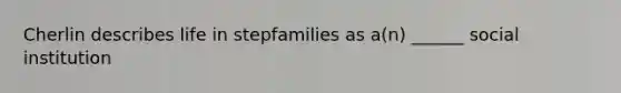 Cherlin describes life in stepfamilies as a(n) ______ social institution