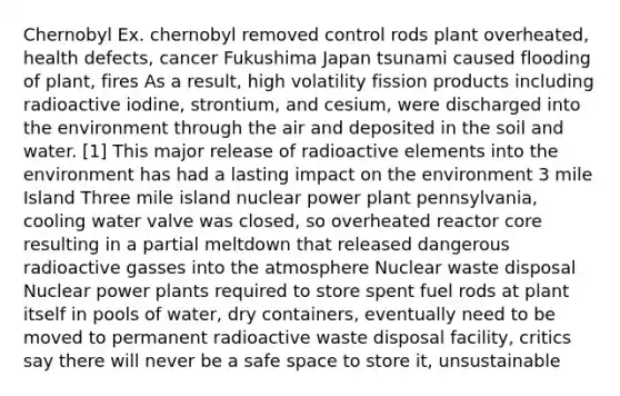 Chernobyl Ex. chernobyl removed control rods plant overheated, health defects, cancer Fukushima Japan tsunami caused flooding of plant, fires As a result, high volatility fission products including radioactive iodine, strontium, and cesium, were discharged into the environment through the air and deposited in the soil and water. [1] This major release of radioactive elements into the environment has had a lasting impact on the environment 3 mile Island Three mile island nuclear power plant pennsylvania, cooling water valve was closed, so overheated reactor core resulting in a partial meltdown that released dangerous radioactive gasses into the atmosphere Nuclear waste disposal Nuclear power plants required to store spent fuel rods at plant itself in pools of water, dry containers, eventually need to be moved to permanent radioactive waste disposal facility, critics say there will never be a safe space to store it, unsustainable