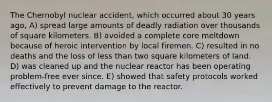 The Chernobyl nuclear accident, which occurred about 30 years ago, A) spread large amounts of deadly radiation over thousands of square kilometers. B) avoided a complete core meltdown because of heroic intervention by local firemen. C) resulted in no deaths and the loss of less than two square kilometers of land. D) was cleaned up and the nuclear reactor has been operating problem-free ever since. E) showed that safety protocols worked effectively to prevent damage to the reactor.