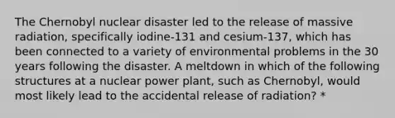 The Chernobyl nuclear disaster led to the release of massive radiation, specifically iodine-131 and cesium-137, which has been connected to a variety of environmental problems in the 30 years following the disaster. A meltdown in which of the following structures at a nuclear power plant, such as Chernobyl, would most likely lead to the accidental release of radiation? *