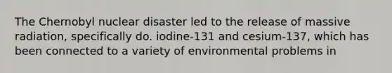 The Chernobyl nuclear disaster led to the release of massive radiation, specifically do. iodine-131 and cesium-137, which has been connected to a variety of environmental problems in