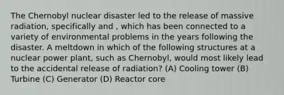 The Chernobyl nuclear disaster led to the release of massive radiation, specifically and , which has been connected to a variety of environmental problems in the years following the disaster. A meltdown in which of the following structures at a nuclear power plant, such as Chernobyl, would most likely lead to the accidental release of radiation? (A) Cooling tower (B) Turbine (C) Generator (D) Reactor core