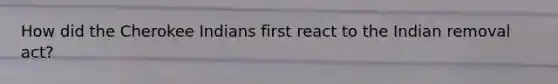 How did the Cherokee Indians first react to the Indian removal act?