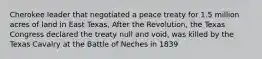 Cherokee leader that negotiated a peace treaty for 1.5 million acres of land in East Texas, After the Revolution, the Texas Congress declared the treaty null and void, was killed by the Texas Cavalry at the Battle of Neches in 1839