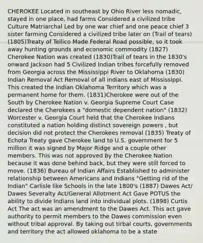 CHEROKEE Located in southeast by Ohio River less nomadic, stayed in one place, had farms Considered a civilized tribe Culture Matriarchal Led by one war chief and one peace chief 3 sister farming Considered a civilized tribe later on (Trail of tears) (1805)Treaty of Tellico Made Federal Road possible, so it took away hunting grounds and economic commodity (1827) Cherokee Nation was created (1830)Trail of tears in the 1830's onward Jackson had 5 Civilized Indian tribes forcefully removed from Georgia across the Mississippi River to Oklahoma (1830) Indian Removal Act Removal of all indians east of Mississippi. This created the Indian Oklahoma Territory which was a permanent home for them. (1831)Cherokee were out of the South by Cherokee Nation v. Georgia Supreme Court Case declared the Cherokees a "domestic dependent nation" (1832) Worcester v. Georgia Court held that the Cherokee Indians constituted a nation holding distinct sovereign powers , but decision did not protect the Cherokees removal (1835) Treaty of Echota Treaty gave Cherokee land to U.S. government for 5 million it was signed by Major Ridge and a couple other members. This was not approved by the Cherokee Nation because it was done behind back, but they were still forced to move. (1836) Bureau of Indian Affairs Established to administer relationship between Americans and Indians "Getting rid of the Indian" Carlisle like Schools in the late 1800's (1887) Dawes Act/ Dawes Severalty Act/General Allotment Act Gave POTUS the ability to divide Indians land into individual plots. (1898) Curtis Act The act was an amendment to the Dawes Act. This act gave authority to permit members to the Dawes commission even without tribal approval. By taking out tirbal courts, governments and territory the act allowed oklahoma to be a state