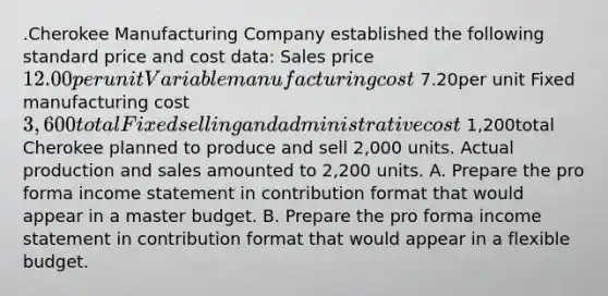 .Cherokee Manufacturing Company established the following standard price and cost data: Sales price12.00per unit Variable manufacturing cost 7.20per unit Fixed manufacturing cost3,600 total Fixed selling and administrative cost 1,200total Cherokee planned to produce and sell 2,000 units. Actual production and sales amounted to 2,200 units. A. Prepare the pro forma income statement in contribution format that would appear in a master budget. B. Prepare the pro forma income statement in contribution format that would appear in a flexible budget.