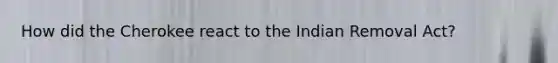 How did the Cherokee react to the Indian Removal Act?