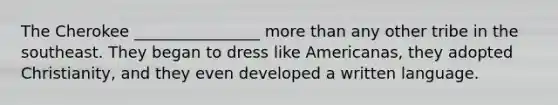 The Cherokee ________________ more than any other tribe in the southeast. They began to dress like Americanas, they adopted Christianity, and they even developed a written language.