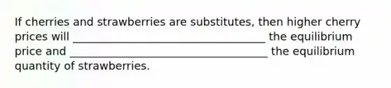 If cherries and strawberries are substitutes, then higher cherry prices will ___________________________________ the equilibrium price and ____________________________________ the equilibrium quantity of strawberries.