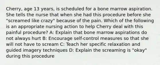 Cherry, age 13 years, is scheduled for a bone marrow aspiration. She tells the nurse that when she had this procedure before she "screamed like crazy" because of the pain. Which of the following is an appropriate nursing action to help Cherry deal with this painful procedure? A: Explain that bone marrow aspirations do not always hurt B: Encourage self-control measures so that she will not have to scream C: Teach her specific relaxation and guided imagery techniques D: Explain the screaming is "okay" during this procedure