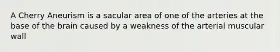 A Cherry Aneurism is a sacular area of one of the arteries at the base of the brain caused by a weakness of the arterial muscular wall