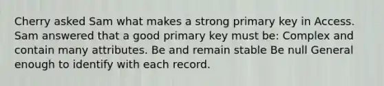 Cherry asked Sam what makes a strong primary key in Access. Sam answered that a good primary key must be: Complex and contain many attributes. Be and remain stable Be null General enough to identify with each record.