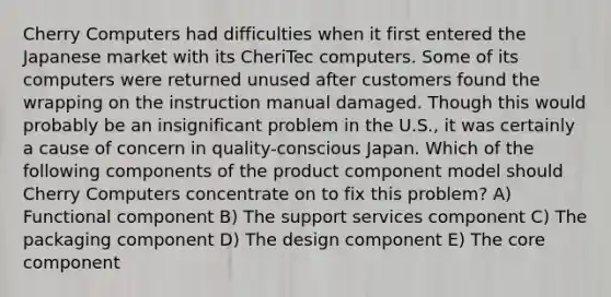 Cherry Computers had difficulties when it first entered the Japanese market with its CheriTec computers. Some of its computers were returned unused after customers found the wrapping on the instruction manual damaged. Though this would probably be an insignificant problem in the U.S., it was certainly a cause of concern in quality-conscious Japan. Which of the following components of the product component model should Cherry Computers concentrate on to fix this problem? A) Functional component B) The support services component C) The packaging component D) The design component E) <a href='https://www.questionai.com/knowledge/kD8KqkX2aO-the-core' class='anchor-knowledge'>the core</a> component