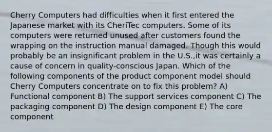 Cherry Computers had difficulties when it first entered the Japanese market with its CheriTec computers. Some of its computers were returned unused after customers found the wrapping on the instruction manual damaged. Though this would probably be an insignificant problem in the U.S.,it was certainly a cause of concern in quality-conscious Japan. Which of the following components of the product component model should Cherry Computers concentrate on to fix this problem? A) Functional component B) The support services component C) The packaging component D) The design component E) The core component