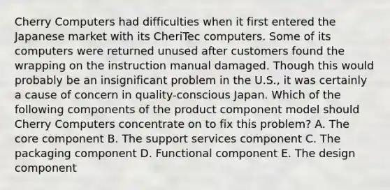 Cherry Computers had difficulties when it first entered the Japanese market with its CheriTec computers. Some of its computers were returned unused after customers found the wrapping on the instruction manual damaged. Though this would probably be an insignificant problem in the U.S., it was certainly a cause of concern in quality-conscious Japan. Which of the following components of the product component model should Cherry Computers concentrate on to fix this problem? A. The core component B. The support services component C. The packaging component D. Functional component E. The design component