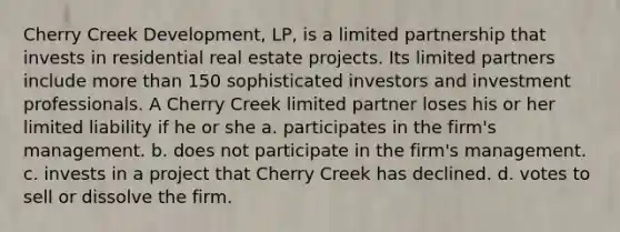 Cherry Creek Development, LP, is a limited partnership that invests in residential real estate projects. Its limited partners include more than 150 sophisticated investors and investment professionals. A Cherry Creek limited partner loses his or her limited liability if he or she​ a. ​participates in the firm's management. b. ​does not participate in the firm's management. c. ​invests in a project that Cherry Creek has declined. d. ​votes to sell or dissolve the firm.