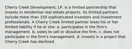 Cherry Creek Development, LP, is a limited partnership that invests in residential real estate projects. Its limited partners include more than 150 sophisticated investors and investment professionals. A Cherry Creek limited partner loses his or her limited liability if he or she: a. ​participates in the firm's management. b. ​votes to sell or dissolve the firm. c. ​does not participate in the firm's management. d. ​invests in a project that Cherry Creek has declined.