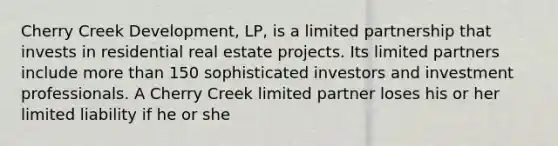 Cherry Creek Development, LP, is a limited partnership that invests in residential real estate projects. Its limited partners include more than 150 sophisticated investors and investment professionals. A Cherry Creek limited partner loses his or her limited liability if he or she