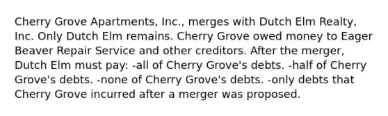 Cherry Grove Apartments, Inc., merges with Dutch Elm Realty, Inc. Only Dutch Elm remains. Cherry Grove owed money to Eager Beaver Repair Service and other creditors. After the merger, Dutch Elm must pay: -all of Cherry Grove's debts. -half of Cherry Grove's debts. -none of Cherry Grove's debts. -only debts that Cherry Grove incurred after a merger was proposed.